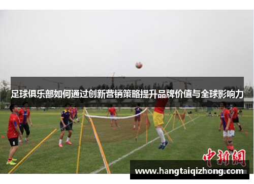 足球俱乐部如何通过创新营销策略提升品牌价值与全球影响力